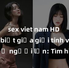 sex viet nam HD Phân biệt giữa giới tính và sex ở người lớn: Tìm hiểu sự khác biệt và yếu tố quyết định