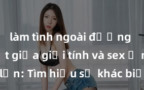 làm tình ngoài đường Phân biệt giữa giới tính và sex ở người lớn: Tìm hiểu sự khác biệt và yếu tố quyết định