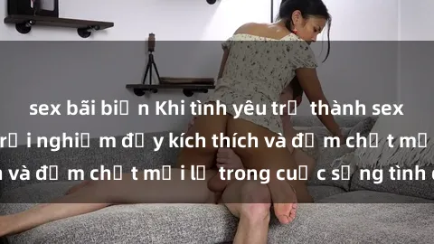 sex bãi biển Khi tình yêu trở thành sex trói buộc: Những trải nghiệm đầy kích thích và đậm chất mới lạ trong cuộc sống tình dục.