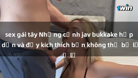 sex gái tây Những cảnh jav bukkake hấp dẫn và đầy kích thích bạn không thể bỏ lỡ