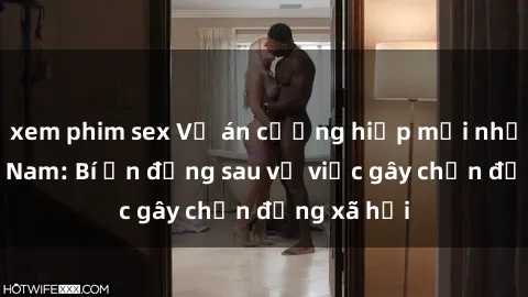 xem phim sex Vụ án cưỡng hiếp mới nhất tại Việt Nam: Bí ẩn đằng sau vụ việc gây chấn động xã hội