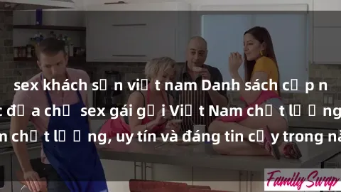 sex khách sạn việt nam Danh sách cập nhật mới nhất các địa chỉ sex gái gọi Việt Nam chất lượng, uy tín và đáng tin cậy trong năm nay.