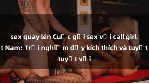 sex quay lén Cuộc gọi sex với call girl Việt Nam: Trải nghiệm đầy kích thích và tuyệt vời