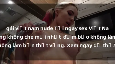 gái việt nam nude Tải ngay sex Việt Nam full HD - Cảnh nóng không che mới nhất  đảm bảo không làm bạn thất vọng. Xem ngay để thỏa mãn khát khao.