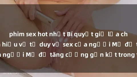 phim sex hot nhất Bí quyết giữ lửa cho mối quan hệ: Tìm hiểu về tư duy về sex của người Mỹ để tăng cường gắn kết trong tình yêu