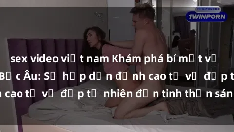 sex video việt nam Khám phá bí mật về sex của các cô gái Bắc Âu: Sự hấp dẫn đỉnh cao từ vẻ đẹp tự nhiên đến tinh thần sáng tạo