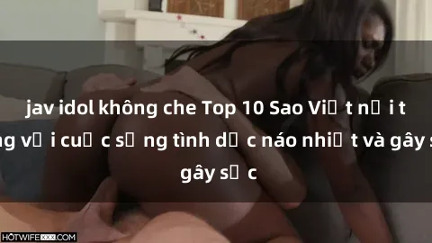 jav idol không che Top 10 Sao Việt nổi tiếng với cuộc sống tình dục náo nhiệt và gây sốc