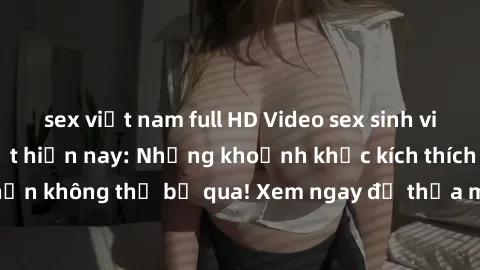 sex việt nam full HD Video sex sinh viên quay lén hot nhất hiện nay: Những khoảnh khắc kích thích và hớp hồn không thể bỏ qua! Xem ngay để thỏa mãn cơn khát tình dục của bạn.