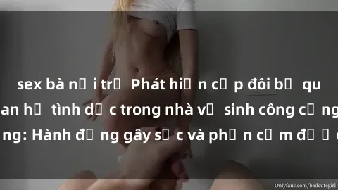 sex bà nội trợ Phát hiện cặp đôi bị quay lén khi đang quan hệ tình dục trong nhà vệ sinh công cộng: Hành động gây sốc và phản cảm được ghi lại trên camera.
