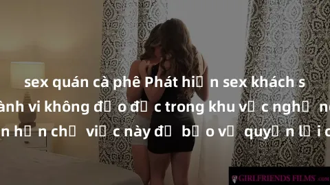 sex quán cà phê Phát hiện sex khách sạn bị quay lén: Hành vi không đạo đức trong khu vực nghỉ ngơi. Đề nghị cần hạn chế việc này để bảo vệ quyền lợi cá nhân và không gây ảnh hưởng đến danh dự của ngườ