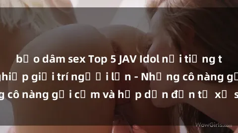 bạo dâm sex Top 5 JAV Idol nổi tiếng trong ngành công nghiệp giải trí người lớn - Những cô nàng gợi cảm và hấp dẫn đến từ xứ sở phim sex.