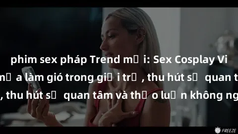 phim sex pháp Trend mới: Sex Cosplay Việt Nam đang làm mưa làm gió trong giới trẻ, thu hút sự quan tâm và thảo luận không ngớt.