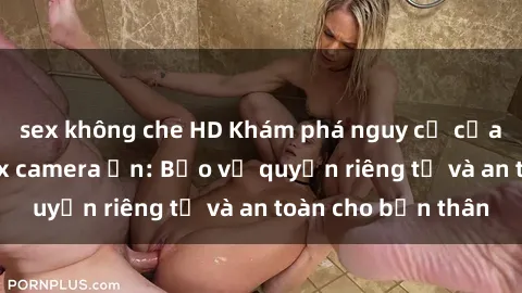 sex không che HD Khám phá nguy cơ của việc sử dụng sex camera ẩn: Bảo vệ quyền riêng tư và an toàn cho bản thân