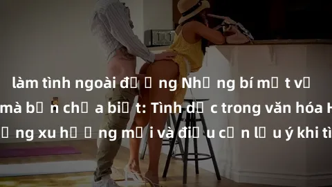 làm tình ngoài đường Những bí mật về sex gái Hàn Quốc mà bạn chưa biết: Tình dục trong văn hóa Hàn Quốc, những xu hướng mới và điều cần lưu ý khi tìm kiếm đối tác tình dục Hàn Quốc.