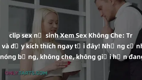 clip sex nữ sinh Xem Sex Không Che: Trải nghiệm mới lạ và đầy kích thích ngay tại đây! Những cảnh quay nóng bỏng, không che, không giới hạn đang chờ đón bạn. Đừng bỏ lỡ!