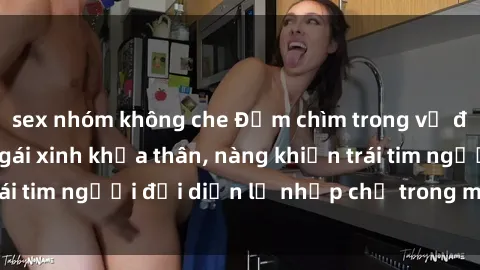 sex nhóm không che Đắm chìm trong vẻ đẹp tự nhiên của gái xinh khỏa thân, nàng khiến trái tim người đối diện lỡ nhịp chỉ trong một cái nhìn.