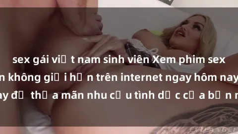 sex gái việt nam sinh viên Xem phim sex miễn phí hoàn toàn không giới hạn trên internet ngay hôm nay để thỏa mãn nhu cầu tình dục của bạn mà không tốn chi phí.