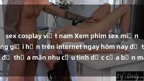 sex cosplay việt nam Xem phim sex miễn phí hoàn toàn không giới hạn trên internet ngay hôm nay để thỏa mãn nhu cầu tình dục của bạn mà không tốn chi phí.