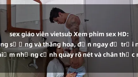 sex giáo viên vietsub Xem phim sex HD: Đỉnh cao của sự sung sướng và thăng hoa, đến ngay để trải nghiệm những cảnh quay rõ nét và chân thực nhất. Hãy cùng khám phá!