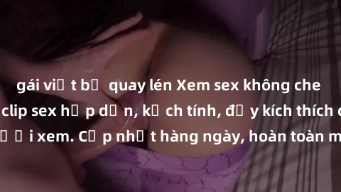 gái việt bị quay lén Xem sex không che miễn phí - Những clip sex hấp dẫn, kịch tính, đầy kích thích cho người xem. Cập nhật hàng ngày, hoàn toàn miễn phí, độ phân giải cao.