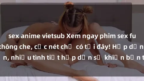 sex anime vietsub Xem ngay phim sex full HD đỉnh cao, không che, cực nét chỉ có tại đây! Hấp dẫn, nhiều tình tiết hấp dẫn sẽ khiến bạn thỏa mãn đắm say.