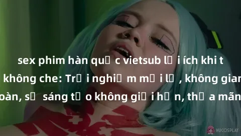 sex phim hàn quốc vietsub lợi ích khi tham gia sex online không che: Trải nghiệm mới lạ, không gian an toàn, sự sáng tạo không giới hạn, thỏa mãn nhu cầu tình dục của bạn.