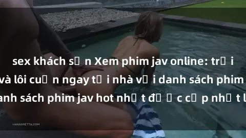 sex khách sạn Xem phim jav online: trải nghiệm hấp dẫn và lôi cuốn ngay tại nhà với danh sách phim jav hot nhất được cập nhật liên tục.