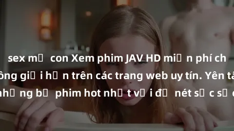 sex mẹ con Xem phim JAV HD miễn phí chất lượng cao, không giới hạn trên các trang web uy tín. Yên tâm tận hưởng những bộ phim hot nhất với độ nét sắc sảo, đẹp mắt ngay tại nhà. Hãy trải nghiệm ngay!