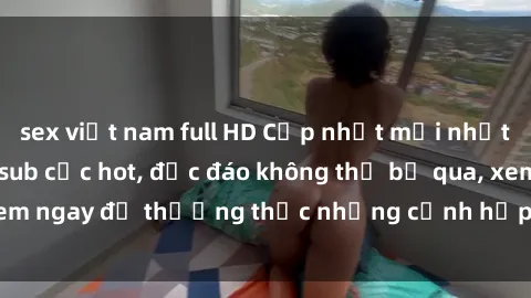 sex việt nam full HD Cập nhật mới nhất: Top phim JAV Vietsub cực hot, độc đáo không thể bỏ qua, xem ngay để thưởng thức những cảnh hấp dẫn và đầy kích thích!
