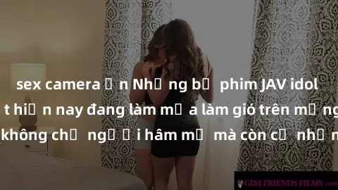 sex camera ẩn Những bộ phim JAV idol không che hot nhất hiện nay đang làm mưa làm gió trên mạng, hấp dẫn không chỉ người hâm mộ mà còn cả những ai mới tìm hiểu về thể loại này!