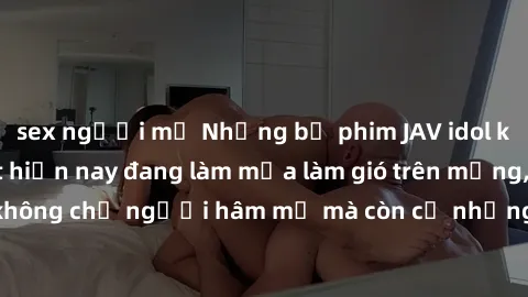 sex người mỹ Những bộ phim JAV idol không che hot nhất hiện nay đang làm mưa làm gió trên mạng, hấp dẫn không chỉ người hâm mộ mà còn cả những ai mới tìm hiểu về thể loại này!