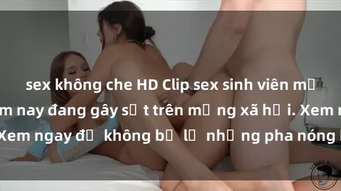 sex không che HD Clip sex sinh viên mới nhất hot nhất năm nay đang gây sốt trên mạng xã hội. Xem ngay để không bỏ lỡ những pha nóng không thể bỏ qua!