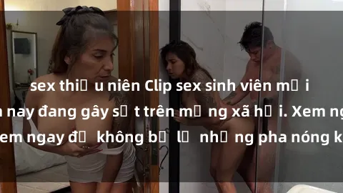 sex thiếu niên Clip sex sinh viên mới nhất hot nhất năm nay đang gây sốt trên mạng xã hội. Xem ngay để không bỏ lỡ những pha nóng không thể bỏ qua!