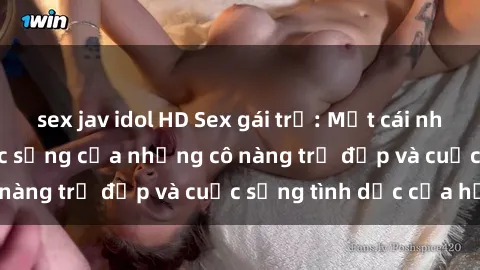 sex jav idol HD Sex gái trẻ: Một cái nhìn sâu lắng vào cuộc sống của những cô nàng trẻ đẹp và cuộc sống tình dục của họ