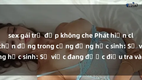 sex gái trẻ đẹp không che Phát hiện clip sex nữ sinh gây chấn động trong cộng đồng học sinh: Sự việc đang được điều tra và xử lý
