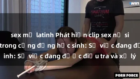 sex mỹ latinh Phát hiện clip sex nữ sinh gây chấn động trong cộng đồng học sinh: Sự việc đang được điều tra và xử lý