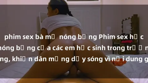 phim sex bà mẹ nóng bỏng Phim sex học sinh: Hành động nóng bỏng của các em học sinh trong trường, khiến dân mạng dậy sóng vì nội dung gợi cảm và kích thích.