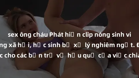 sex ông cháu Phát hiện clip nóng sinh viên gây sốt trên mạng xã hội, học sinh bị xử lý nghiêm ngặt. Đây là cảnh giác cho các bạn trẻ về hậu quả của việc chia sẻ thông tin trái phép trên internet.