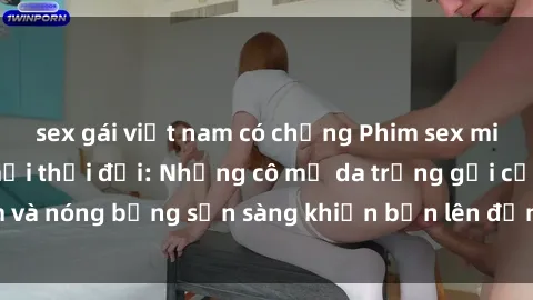 sex gái việt nam có chồng Phim sex milf hấp dẫn nhất mọi thời đại: Những cô mẹ da trắng gợi cảm và nóng bỏng sẵn sàng khiến bạn lên đỉnh chỉ trong chớp mắt!