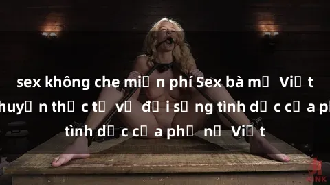sex không che miễn phí Sex bà mẹ Việt Nam: Câu chuyện thực tế về đời sống tình dục của phụ nữ Việt