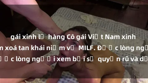 gái xinh lộ hàng Cô gái Việt Nam xinh đẹp và gợi cảm làm xoá tan khái niệm về MILF. Được lòng người xem bởi sự quyến rũ và dễ thương.