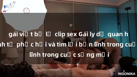 gái việt bị lộ clip sex Gái ly dị quan hệ: Hành trình tự phục hồi và tìm lại bản lĩnh trong cuộc sống mới