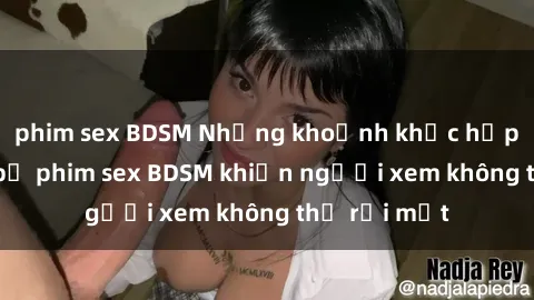 phim sex BDSM Những khoảnh khắc hấp dẫn trong bộ phim sex BDSM khiến người xem không thể rời mắt