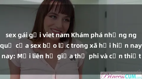 sex gái gọi viet nam Khám phá những nguyên nhân và hậu quả của sex bạo lực trong xã hội hiện nay: Mối liên hệ giữa thị phi và cần thiết phải ngăn chặn.