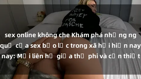 sex online không che Khám phá những nguyên nhân và hậu quả của sex bạo lực trong xã hội hiện nay: Mối liên hệ giữa thị phi và cần thiết phải ngăn chặn.