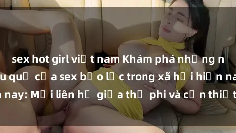 sex hot girl việt nam Khám phá những nguyên nhân và hậu quả của sex bạo lực trong xã hội hiện nay: Mối liên hệ giữa thị phi và cần thiết phải ngăn chặn.