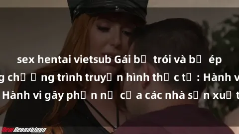 sex hentai vietsub Gái bị trói và bị ép buộc làm tình trong chương trình truyền hình thực tế: Hành vi gây phẫn nộ của các nhà sản xuất và người xem.