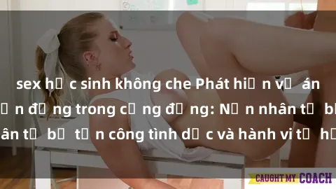 sex học sinh không che Phát hiện vụ án bạo dâm sex gây chấn động trong cộng đồng: Nạn nhân tố bị tấn công tình dục và hành vi tệ hại được tiết lộ