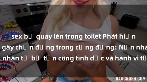 sex bị quay lén trong toilet Phát hiện vụ án bạo dâm sex gây chấn động trong cộng đồng: Nạn nhân tố bị tấn công tình dục và hành vi tệ hại được tiết lộ