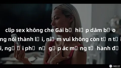clip sex không che Gái bị hiếp dâm bạo lực: Nỗi đau không nói thành lời, niềm vui không còn tồn tại, người phụ nữ gặp ác mộng từ hành động độc ác của kẻ xấu.